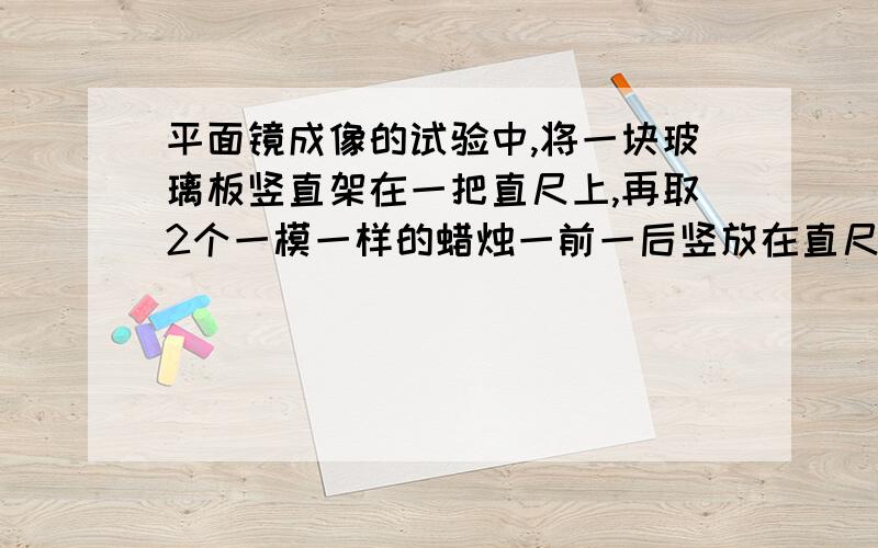 平面镜成像的试验中,将一块玻璃板竖直架在一把直尺上,再取2个一模一样的蜡烛一前一后竖放在直尺上,点燃玻璃板前的蜡烛,移去