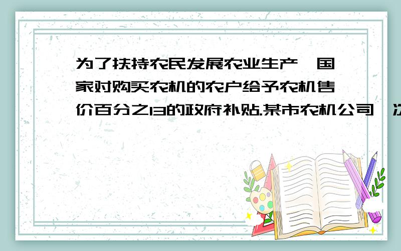 为了扶持农民发展农业生产,国家对购买农机的农户给予农机售价百分之13的政府补贴.某市农机公司一次性购进A、B两种型号的收