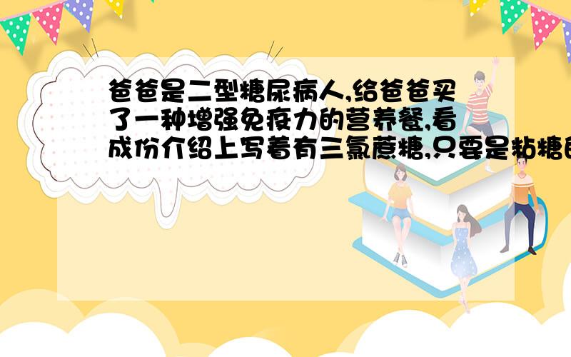 爸爸是二型糖尿病人,给爸爸买了一种增强免疫力的营养餐,看成份介绍上写着有三氯蔗糖,只要是粘糖的都要慎重考虑,所以现在在此