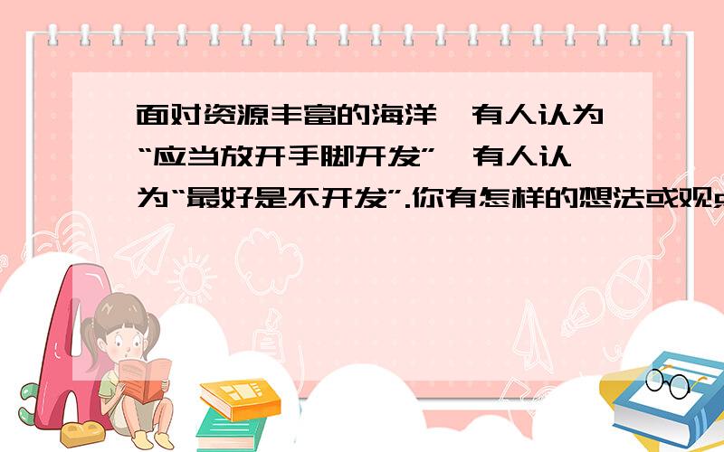 面对资源丰富的海洋,有人认为“应当放开手脚开发”,有人认为“最好是不开发”.你有怎样的想法或观点?