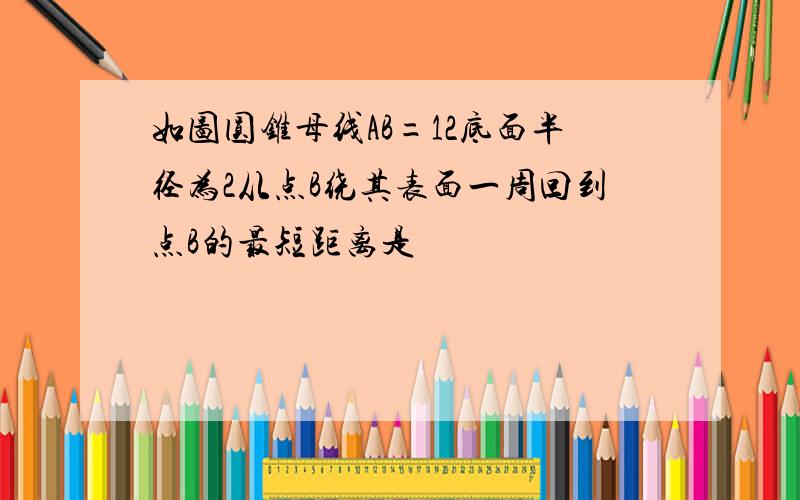 如图圆锥母线AB=12底面半径为2从点B绕其表面一周回到点B的最短距离是