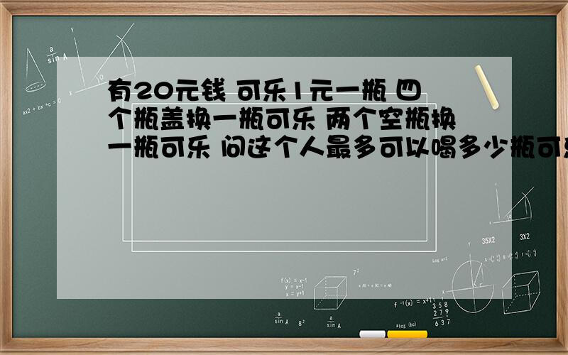 有20元钱 可乐1元一瓶 四个瓶盖换一瓶可乐 两个空瓶换一瓶可乐 问这个人最多可以喝多少瓶可乐?