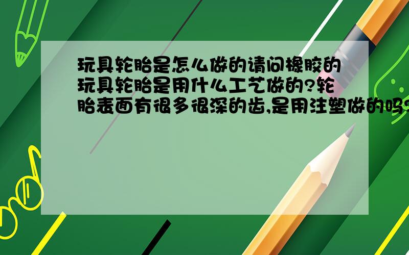 玩具轮胎是怎么做的请问橡胶的玩具轮胎是用什么工艺做的?轮胎表面有很多很深的齿,是用注塑做的吗?还是橡塑特有的什么工艺呢?