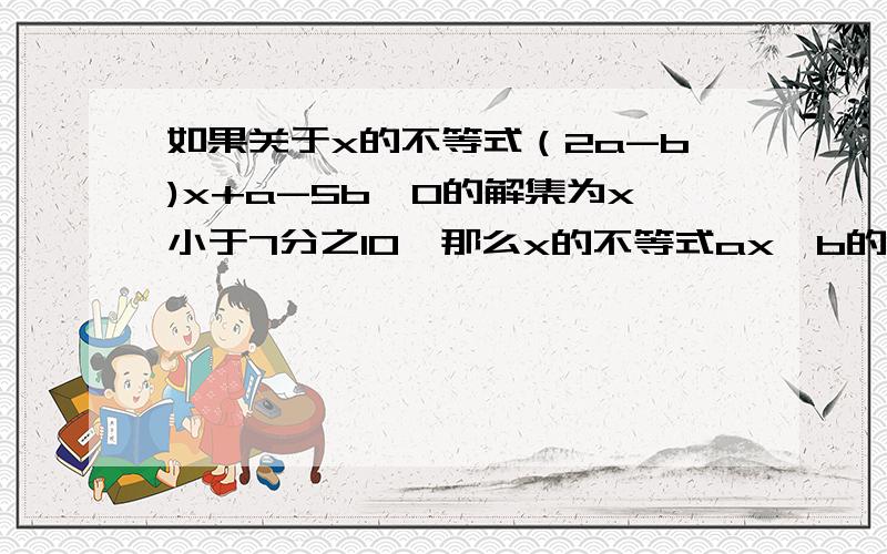 如果关于x的不等式（2a-b)x+a-5b>0的解集为x小于7分之10,那么x的不等式ax>b的解集是