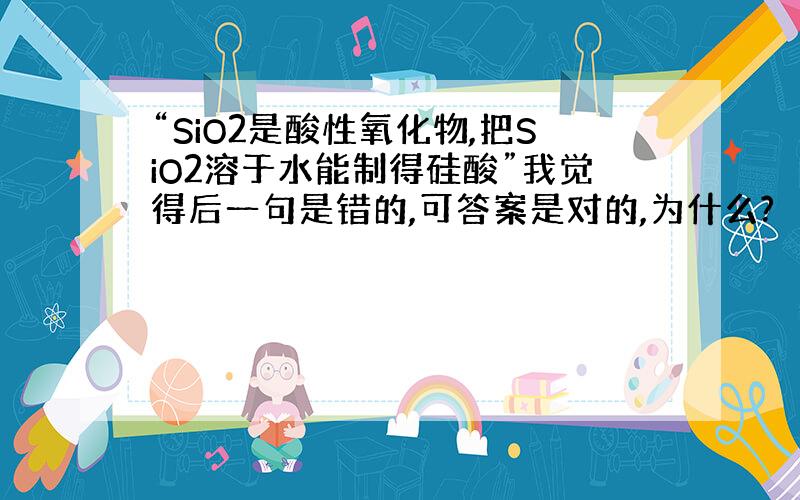 “SiO2是酸性氧化物,把SiO2溶于水能制得硅酸”我觉得后一句是错的,可答案是对的,为什么?