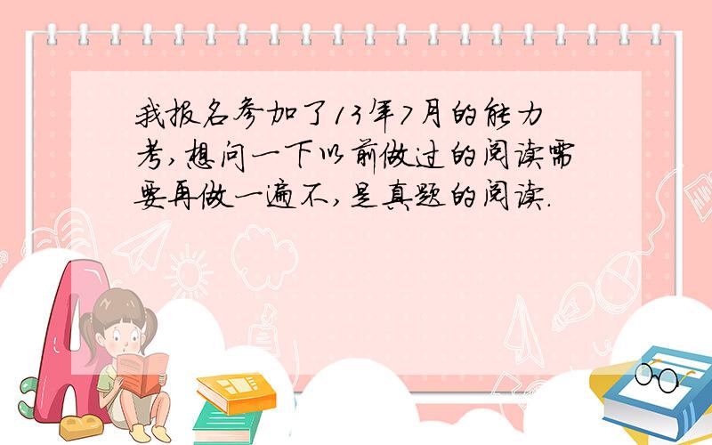 我报名参加了13年7月的能力考,想问一下以前做过的阅读需要再做一遍不,是真题的阅读.