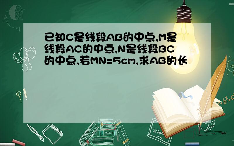 已知C是线段AB的中点,M是线段AC的中点,N是线段BC的中点,若MN=5cm,求AB的长