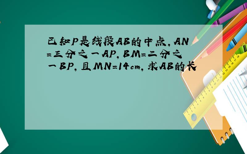 已知P是线段AB的中点,AN=三分之一AP,BM=二分之一BP,且MN=14cm,求AB的长