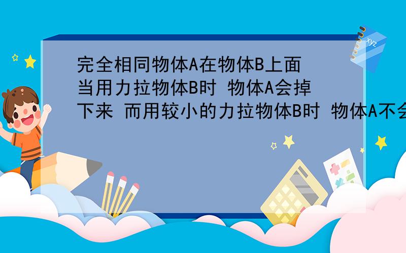 完全相同物体A在物体B上面 当用力拉物体B时 物体A会掉下来 而用较小的力拉物体B时 物体A不会掉下来 跟着B一起运动