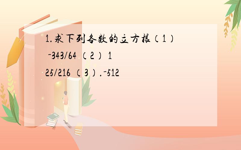 1.求下列各数的立方根（1） -343/64 （2） 125/216 （3）.-512