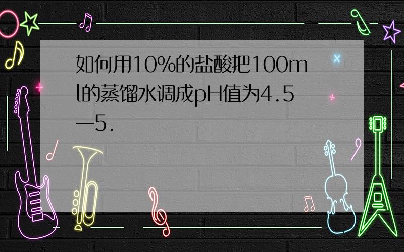 如何用10%的盐酸把100ml的蒸馏水调成pH值为4.5—5.