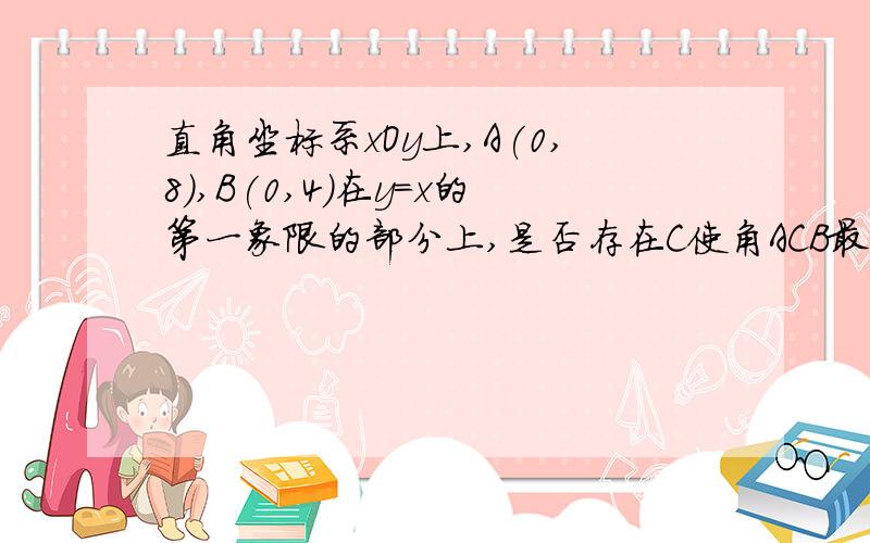 直角坐标系xOy上,A(0,8),B(0,4)在y=x的第一象限的部分上,是否存在C使角ACB最大,求C坐标