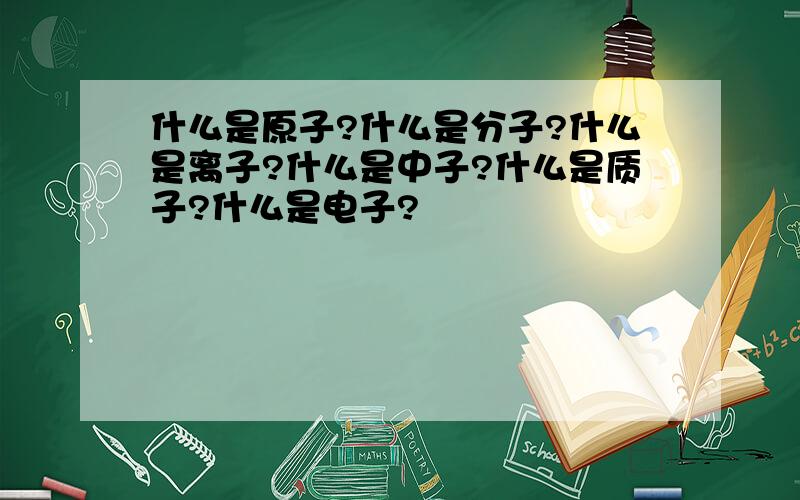 什么是原子?什么是分子?什么是离子?什么是中子?什么是质子?什么是电子?