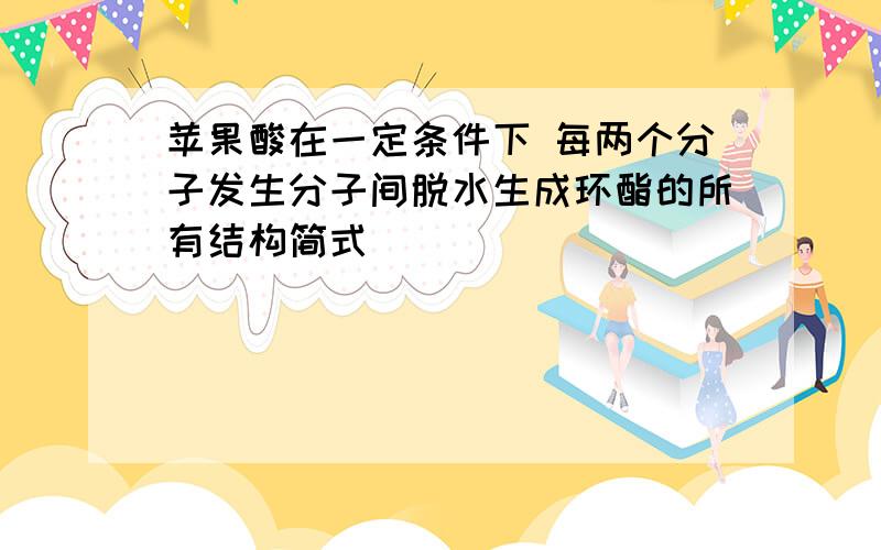 苹果酸在一定条件下 每两个分子发生分子间脱水生成环酯的所有结构简式