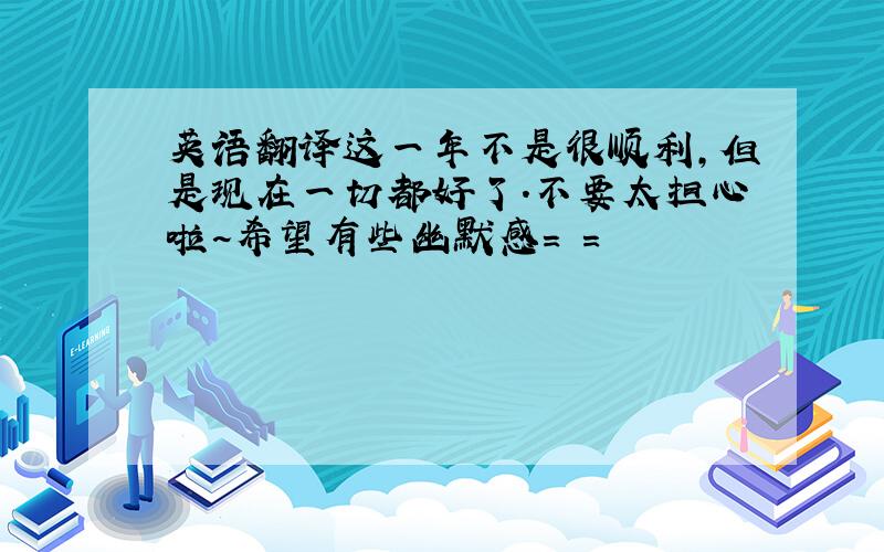 英语翻译这一年不是很顺利,但是现在一切都好了.不要太担心啦~希望有些幽默感= =