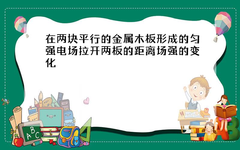 在两块平行的金属木板形成的匀强电场拉开两板的距离场强的变化