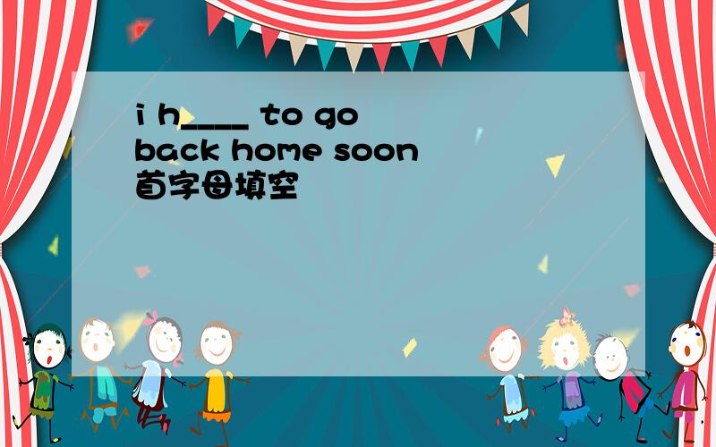 i h____ to go back home soon首字母填空