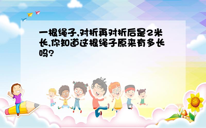 一根绳子,对折再对折后是2米长,你知道这根绳子原来有多长吗?