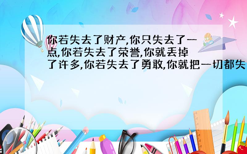 你若失去了财产,你只失去了一点,你若失去了荣誉,你就丢掉了许多,你若失去了勇敢,你就把一切都失掉了