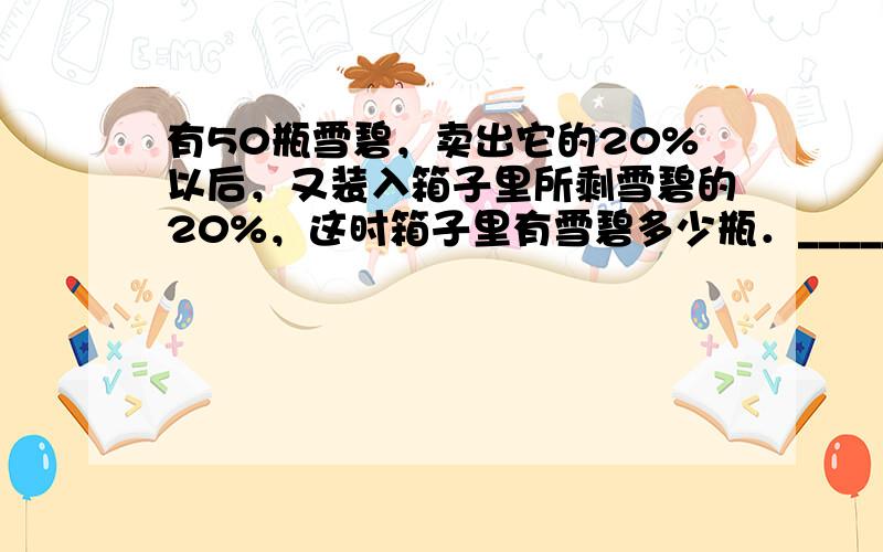 有50瓶雪碧，卖出它的20%以后，又装入箱子里所剩雪碧的20%，这时箱子里有雪碧多少瓶．______．