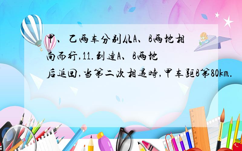 甲、乙两车分别从A、B两地相向而行,11.到达A、B两地后返回,当第二次相遇时,甲车距B第80km.