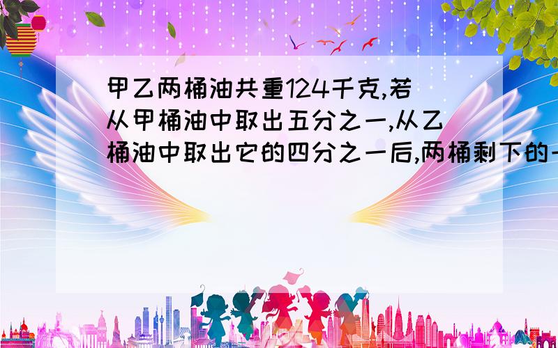 甲乙两桶油共重124千克,若从甲桶油中取出五分之一,从乙桶油中取出它的四分之一后,两桶剩下的一样重,那么甲乙两桶油各重多