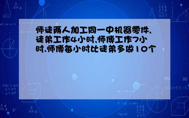 师徒两人加工同一中机器零件,徒弟工作4小时,师傅工作7小时.师傅每小时比徒弟多做10个