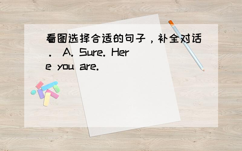 看图选择合适的句子，补全对话。 A. Sure. Here you are.