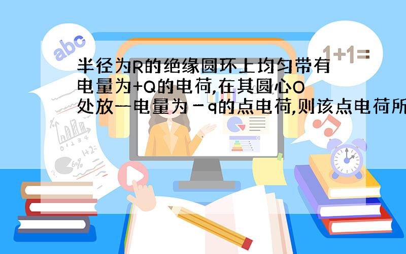 半径为R的绝缘圆环上均匀带有电量为+Q的电荷,在其圆心O处放一电量为－q的点电荷,则该点电荷所受的静电力