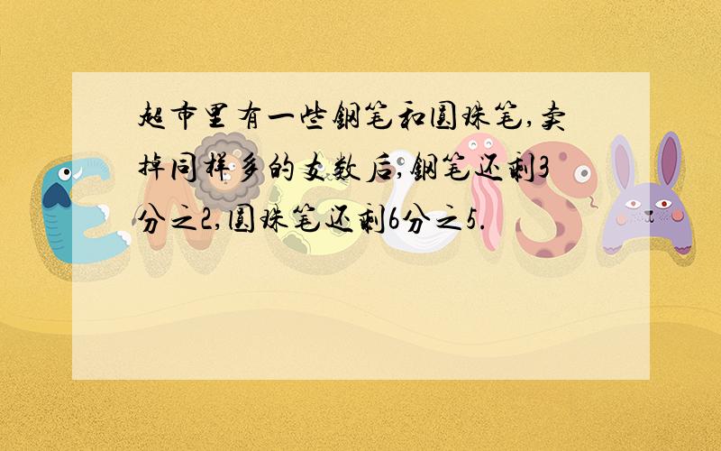 超市里有一些钢笔和圆珠笔,卖掉同样多的支数后,钢笔还剩3分之2,圆珠笔还剩6分之5.