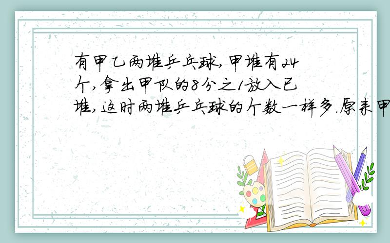 有甲乙两堆乒乓球,甲堆有24个,拿出甲队的8分之1放入已堆,这时两堆乒乓球的个数一样多.原来甲堆比乙