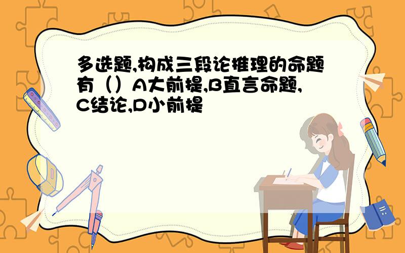 多选题,构成三段论推理的命题有（）A大前提,B直言命题,C结论,D小前提