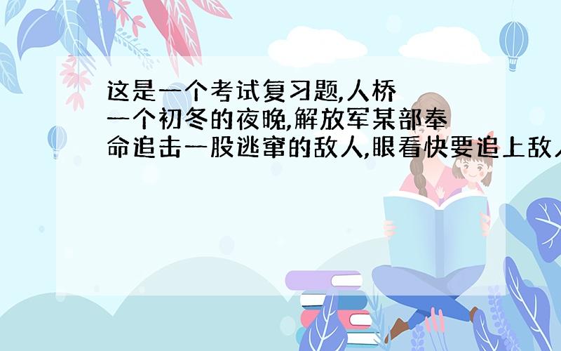 这是一个考试复习题,人桥　　一个初冬的夜晚,解放军某部奉命追击一股逃窜的敌人,眼看快要追上敌人了,却被一条河挡住了去路.