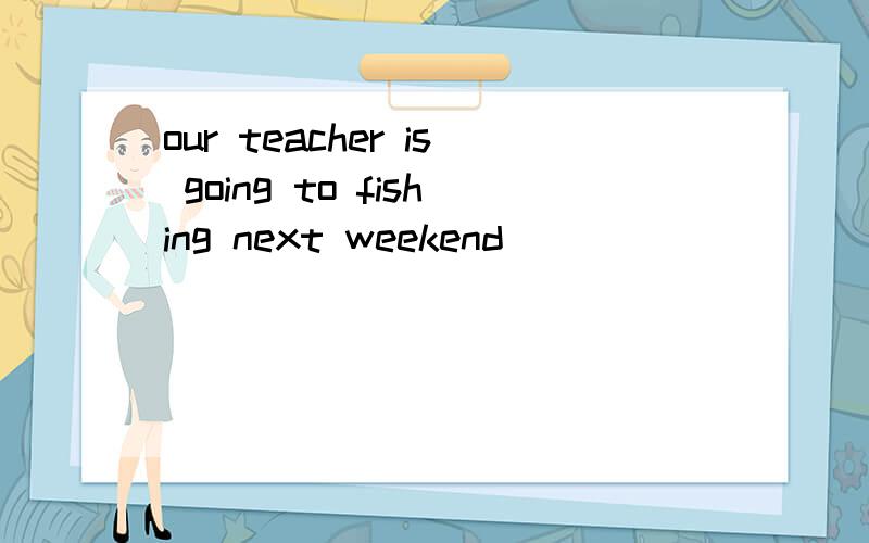 our teacher is going to fishing next weekend