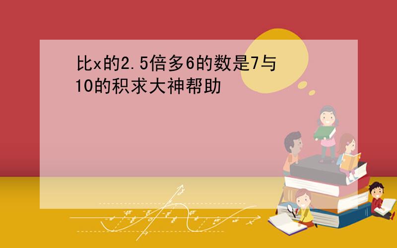 比x的2.5倍多6的数是7与10的积求大神帮助