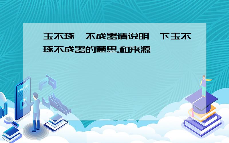 玉不琢,不成器请说明一下玉不琢不成器的意思.和来源