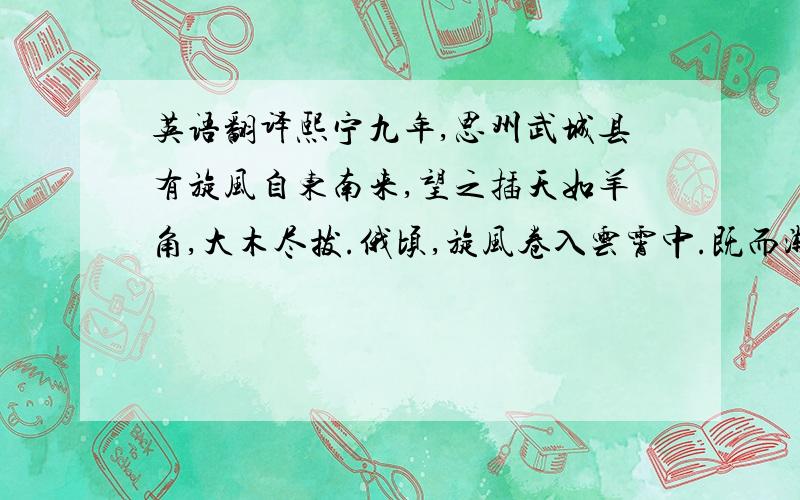 英语翻译熙宁九年,思州武城县有旋风自东南来,望之插天如羊角,大木尽拔.俄顷,旋风卷入云霄中.既而渐进,乃经县城,官舍民居