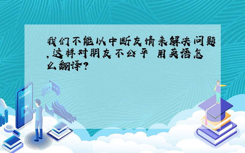 我们不能以中断友情来解决问题,这样对朋友不公平 用英语怎么翻译?