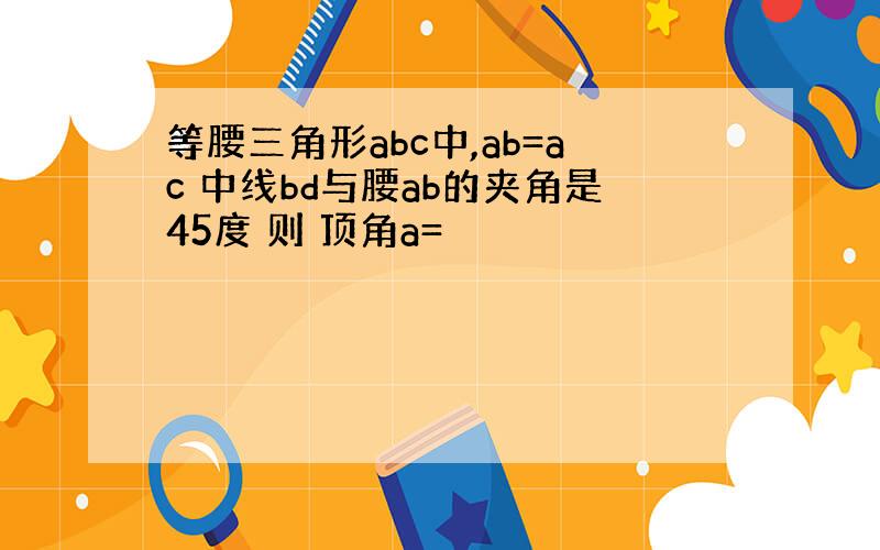 等腰三角形abc中,ab=ac 中线bd与腰ab的夹角是45度 则 顶角a=