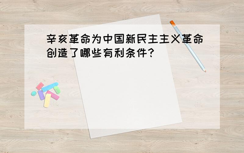 辛亥革命为中国新民主主义革命创造了哪些有利条件？