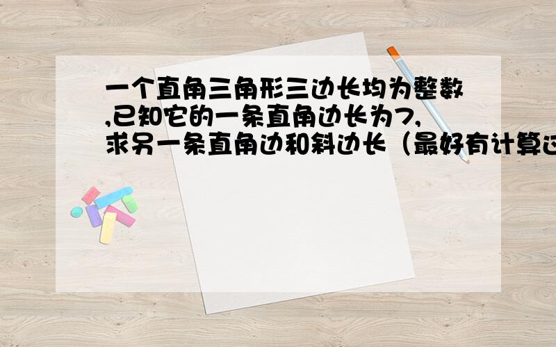 一个直角三角形三边长均为整数,已知它的一条直角边长为7,求另一条直角边和斜边长（最好有计算过程）.