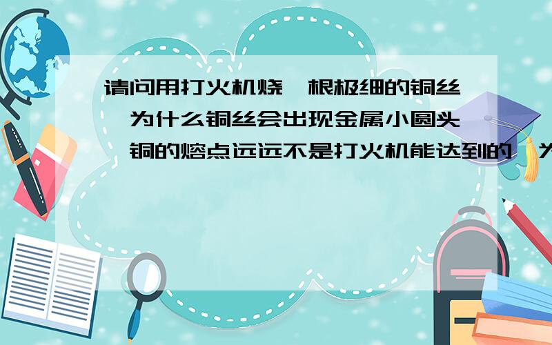 请问用打火机烧一根极细的铜丝,为什么铜丝会出现金属小圆头,铜的熔点远远不是打火机能达到的,为什么?