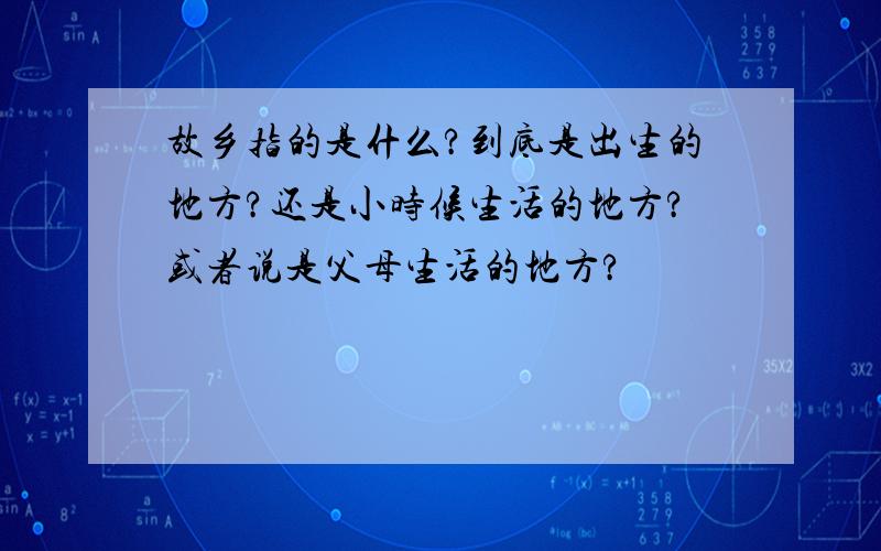 故乡指的是什么?到底是出生的地方?还是小时候生活的地方?或者说是父母生活的地方?