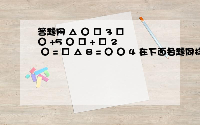 答题网 △ ○ □ 3 □ ○ +5 ○ □ + □ 2 ○ = □ △ 8 = ○ ○ 4 在下面各题同样的图形中填上