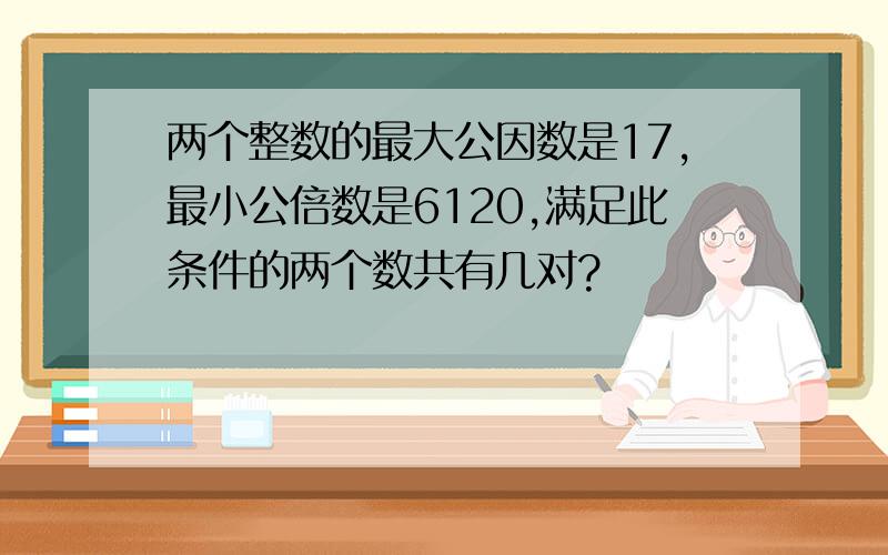 两个整数的最大公因数是17,最小公倍数是6120,满足此条件的两个数共有几对?