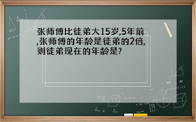 张师傅比徒弟大15岁,5年前,张师傅的年龄是徒弟的2倍,则徒弟现在的年龄是?