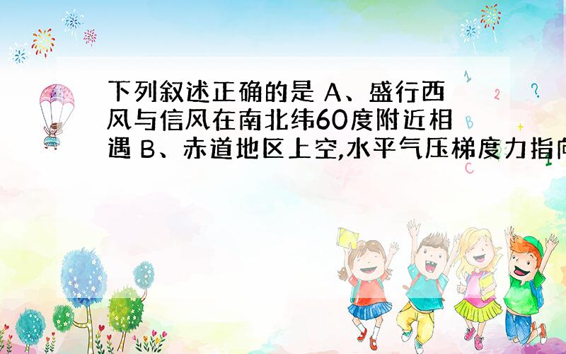 下列叙述正确的是 A、盛行西风与信风在南北纬60度附近相遇 B、赤道地区上空,水平气压梯度力指向低纬地区