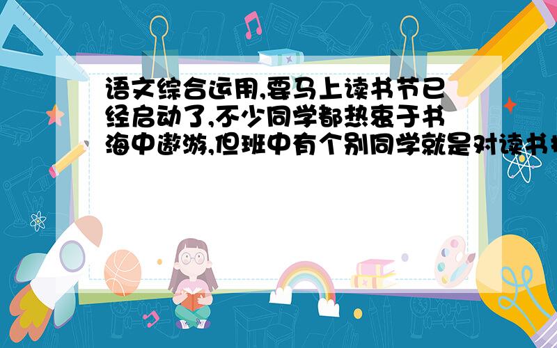 语文综合运用,要马上读书节已经启动了,不少同学都热衷于书海中遨游,但班中有个别同学就是对读书提不起兴趣,还干扰了其他同学