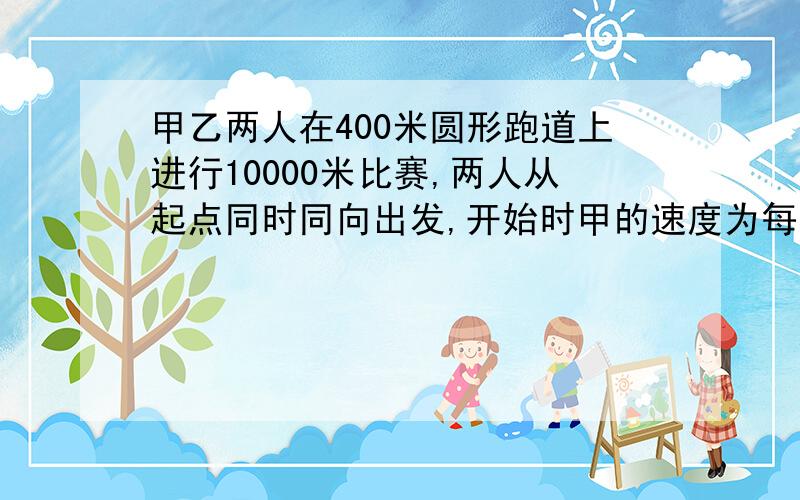 甲乙两人在400米圆形跑道上进行10000米比赛,两人从起点同时同向出发,开始时甲的速度为每秒8米,乙的速度为每秒6米,