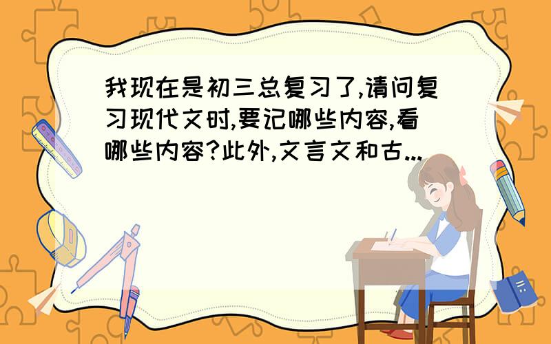 我现在是初三总复习了,请问复习现代文时,要记哪些内容,看哪些内容?此外,文言文和古...